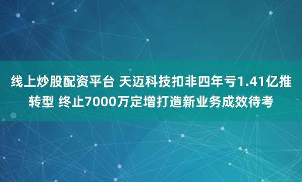 线上炒股配资平台 天迈科技扣非四年亏1.41亿推转型 终止7000万定增打造新业务成效待考
