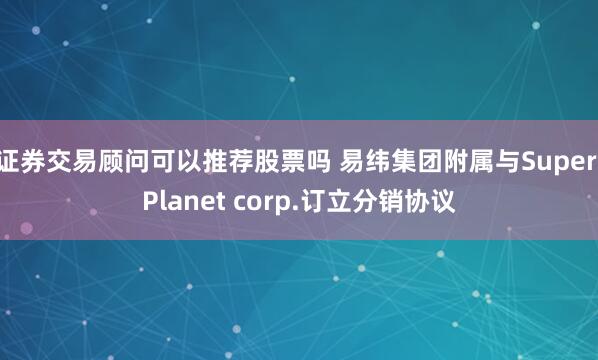 证券交易顾问可以推荐股票吗 易纬集团附属与Super Planet corp.订立分销协议
