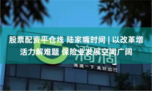 股票配资平仓线 陆家嘴时间 | 以改革增活力解难题 保险业发展空间广阔