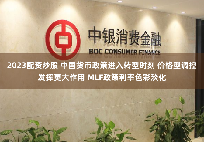 2023配资炒股 中国货币政策进入转型时刻 价格型调控发挥更大作用 MLF政策利率色彩淡化