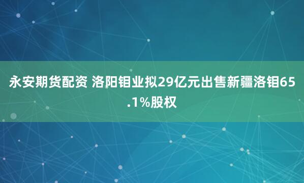 永安期货配资 洛阳钼业拟29亿元出售新疆洛钼65.1%股权