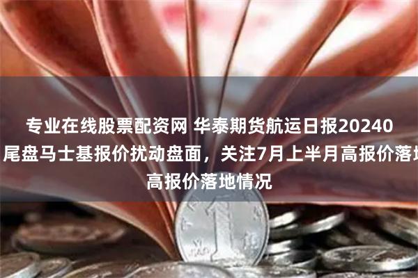 专业在线股票配资网 华泰期货航运日报20240620：尾盘马士基报价扰动盘面，关注7月上半月高报价落地情况