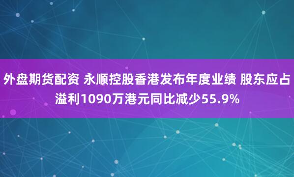 外盘期货配资 永顺控股香港发布年度业绩 股东应占溢利1090万港元同比减少55.9%
