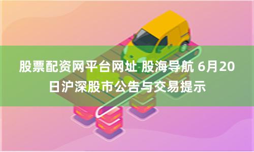 股票配资网平台网址 股海导航 6月20日沪深股市公告与交易提示