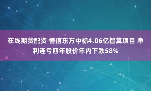 在线期货配资 恒信东方中标4.06亿智算项目 净利连亏四年股价年内下跌58%