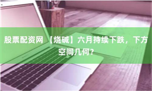 股票配资网 【烧碱】六月持续下跌，下方空间几何？