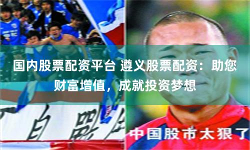 国内股票配资平台 遵义股票配资：助您财富增值，成就投资梦想