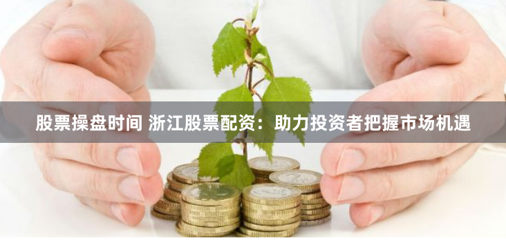 股票操盘时间 浙江股票配资：助力投资者把握市场机遇