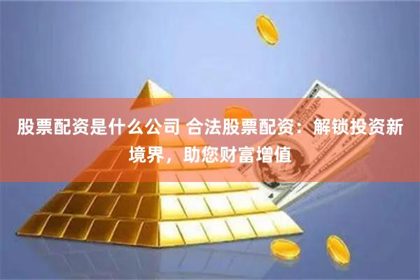 股票配资是什么公司 合法股票配资：解锁投资新境界，助您财富增值