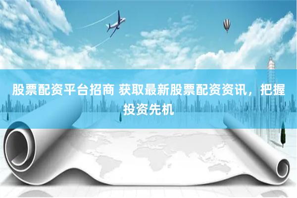 股票配资平台招商 获取最新股票配资资讯，把握投资先机