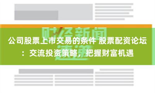 公司股票上市交易的条件 股票配资论坛：交流投资策略，把握财富机遇