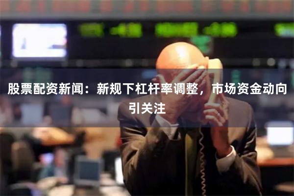 股票配资新闻：新规下杠杆率调整，市场资金动向引关注